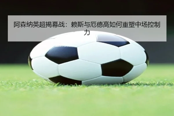 阿森纳英超揭幕战：赖斯与厄德高如何重塑中场控制力