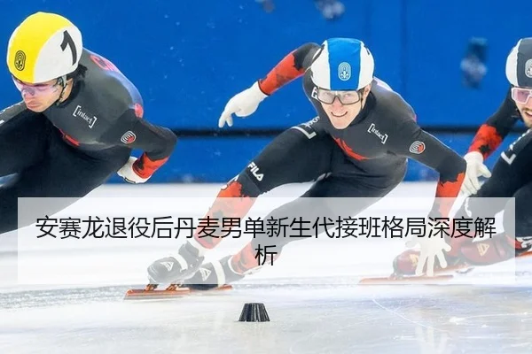 安赛龙退役后丹麦男单新生代接班格局深度解析