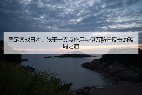 国足客战日本：张玉宁支点作用与伊万防守反击的破局之道