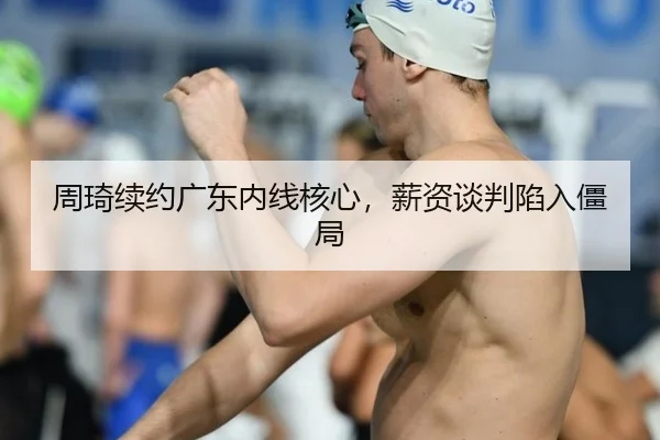周琦续约广东内线核心，薪资谈判陷入僵局