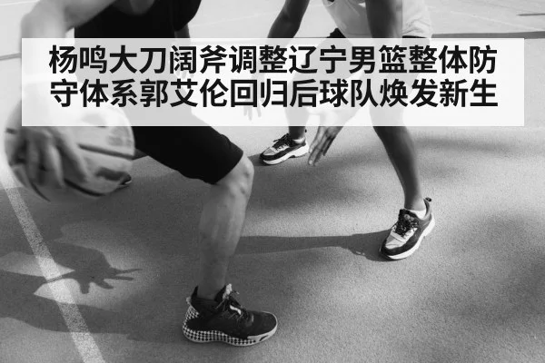 杨鸣大刀阔斧调整辽宁男篮整体防守体系郭艾伦回归后球队焕发新生